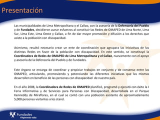 Presentación  Las municipalidades de Lima Metropolitana y el Callao, con la asesoría de la  Defensoría del Pueblo  y de  Fundades , decidieron aunar esfuerzos al constituir las Redes de OMAPED de Lima Norte, Lima Sur, Lima Este, Lima Oeste y Callao, a fin de dar mayor promoción y difusión a los derechos que asiste a la población con discapacidad.  Asimismo, resultó necesario crear un ente de coordinación que agrupara las iniciativas de las distintas Redes en favor de la población con discapacidad. En este sentido, se constituyó l a  Coordinadora de Redes de OMAPED de Lima Metropolitana y el Callao , nuevamente con el apoyo y asesoría de  la Defensoría del Pueblo y de Fundades.  Este  órgano se encarga de coordinar y propiciar trabajos en conjunto y de consenso entre las OMAPED, articulando, promoviendo y potenciando las diferentes iniciativas que las mismas desarrollen en beneficio de las personas con discapacidad  de nuestro país.   En el año 2008,  la  Coordinadora de Redes de OMAPED  planificó, programó y ejecutó con éxito la I Feria Informativa y de Servicios para Personas con Discapacidad, desarrollada en el Parque Kenneddy de Miraflores, en el cual se contó con una población asistente de aproximadamente 5,000 personas visitantes a los stand. 