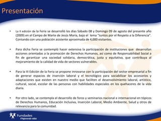 La II edición de  la Feria se desarrolló los días Sábado 08 y Domingo 09 de agosto del presente año (2009) en el Campo de Marte de Jesús María, bajo el  lema “Juntos por el Respeto a la Diferencia”. Contando con una población asistente aproximada de 4,000 visitantes. Para dicha Feria se contempló hacer extensiva la participación de instituciones que  desarrollan acciones orientadas a la promoción de Derechos Humanos, así como de Responsabilidad Social a fin de garantizar una sociedad solidaria, democrática, justa y equitativa, que contribuya al mejoramiento de la calidad de vida de sectores vulnerables. Para la III Edición de la Feria se propone innovarse con la participación del sector empresarial a fin de generar espacios de inserción laboral y el tecnológico para sociabilizar los accesorios y adaptaciones que existen en nuestro medio que faciliten el desenvolvimiento laboral, artístico, cultural, social, escolar de las personas con habilidades especiales en los quehaceres de la vida diaria. Por otro lado, se contempla el desarrollo de foros y seminarios nacional e internacional en tópicos de Derechos Humanos, Educación Inclusiva, Inserción Laboral, Medio Ambiente, Salud y otros de relevancia para la comunidad. Presentación  