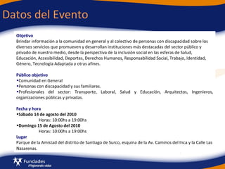 Datos del Evento Objetivo   Brindar información a la comunidad en general y al colectivo de personas con discapacidad sobre los diversos servicios que promueven y desarrollan instituciones más destacadas del sector público y privado de nuestro medio, desde la perspectiva de la inclusión social en las esferas de Salud, Educación, Accesibilidad, Deportes, Derechos Humanos, Responsabilidad Social, Trabajo, Identidad, Género, Tecnología Adaptada y otras afines. Público objetivo Comunidad en General Personas con discapacidad y sus familiares. Profesionales del sector: Transporte, Laboral, Salud y Educación, Arquitectos, Ingenieros, organizaciones públicas y privadas. Fecha y hora Sábado 14 de agosto del 2010 Horas: 10:00hs a 19:00hs Domingo 15 de Agosto del 2010 Horas: 10:00hs a 19:00hs  Lugar Parque de la Amistad del distrito de Santiago de Surco,  esquina de la Av. Caminos del Inca y la Calle Las Nazarenas.   