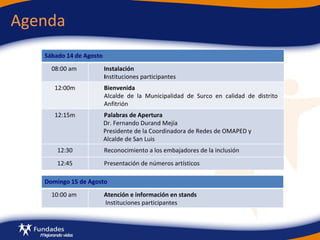 Agenda Sábado 14 de Agosto 08:00 am  Instalación  I nstituciones participantes 12:00m Bienvenida Alcalde de la Municipalidad de Surco en calidad de distrito  Anfitrión 12:15m Palabras de Apertura Dr. Fernando Durand Mejía Presidente de la Coordinadora de Redes de OMAPED y Alcalde de San Luis 12:30 Reconocimiento a los embajadores de la inclusión 12:45 Presentación de números artísticos  Domingo 15 de Agosto 10:00 am  Atención e información en stands  Instituciones participantes 