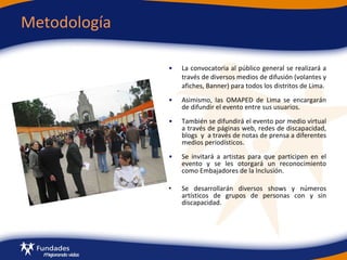 Metodología La convocatoria al público general se realizará a través de diversos medios de difusión (volantes y afiches, Banner) para todos los distritos de Lima.  Asimismo, las OMAPED de Lima se encargarán de difundir el evento entre sus usuarios.  También se difundirá el evento por medio virtual a través de páginas web, redes de discapacidad, blogs  y  a través de notas de prensa a diferentes medios periodísticos.  Se invitará a artistas   para que participen en el evento y se les otorgará un reconocimiento como Embajadores de la Inclusión. Se desarrollarán diversos shows y números artísticos de grupos de personas con y sin discapacidad. 