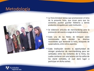 Metodología La Feria brindará bolsas que promocionen el lema de la presente Feria, que sirvan para que los asistentes puedan guardar folletería y demás productos otorgados por cada institución. Se elaborará artículos de merchandising para la promoción del evento a   cargo de la Coordinadora. Cada una de las Redes de Omaped están comisionadas para atender las diversas necesidades que demende la Feria, búsqueda de auspiciadores, entre otros aspectos. Cada institución tendrá la oportunidad de otorgar productos de merchandising para ser sorteados entre los visitantes de la Feria, los cuales contaran con una tarjeta con los sellos de los stand visitados, el cual dará lugar a participar en dicho sorteo. 