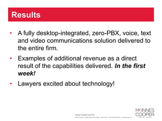 Results

• A fully desktop-integrated, zero-PBX, voice, text
  and video communications solution delivered to
  the entire firm.
• Examples of additional revenue as a direct
  result of the capabilities delivered. In the first
  week!
• Lawyers excited about technology!
 