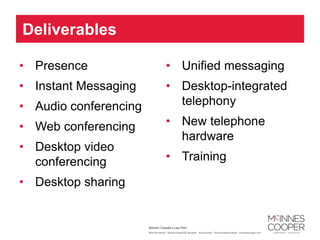 Deliverables

• Presence             • Unified messaging
• Instant Messaging    • Desktop-integrated
• Audio conferencing     telephony

• Web conferencing     • New telephone
                         hardware
• Desktop video
  conferencing         • Training

• Desktop sharing
 