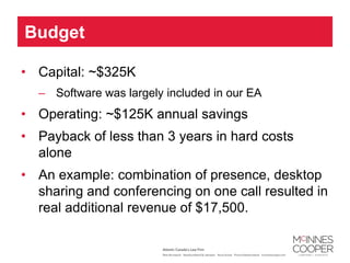 Budget

• Capital: ~$325K
  – Software was largely included in our EA
• Operating: ~$125K annual savings
• Payback of less than 3 years in hard costs
  alone
• An example: combination of presence, desktop
  sharing and conferencing on one call resulted in
  real additional revenue of $17,500.
 