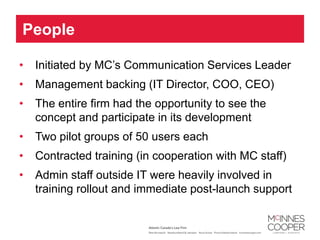 People

•   Initiated by MC’s Communication Services Leader
•   Management backing (IT Director, COO, CEO)
•   The entire firm had the opportunity to see the
    concept and participate in its development
•   Two pilot groups of 50 users each
•   Contracted training (in cooperation with MC staff)
•   Admin staff outside IT were heavily involved in
    training rollout and immediate post-launch support
 