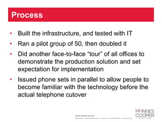 Process

• Built the infrastructure, and tested with IT
• Ran a pilot group of 50, then doubled it
• Did another face-to-face “tour” of all offices to
  demonstrate the production solution and set
  expectation for implementation
• Issued phone sets in parallel to allow people to
  become familiar with the technology before the
  actual telephone cutover
 
