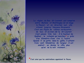 La  région  du Bas  St-Laurent  est comprise entre  Matane  et Montmagny (si on longe le fleuve) , et  en  direction  sud , elle s’étend  jusqu’au  Nouveau-Brunswick.  C’est une région de  collines verdoyantes ,  de  lacs  et où bien sûr le  St-Laurent  n’est jamais  très  loin . À la hauteur de Québec , le  «chemin qui marche» *  a  près d’un  kilomètre d’une  rive  à  l’autre .  Quand  il  se jette  dans le  golfe, il atteint  trois  cent  kilomètres  de  largeur. À cet  endroit , on  devine  la  côte  plus  qu’on  ne la voit  vraiment…. * C’est ainsi que les amérindiens appelaient le fleuve. 