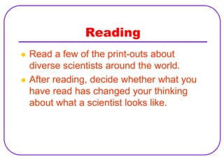 Reading
   Read a few of the print-outs about
    diverse scientists around the world.
   After reading, decide whether what you
    have read has changed your thinking
    about what a scientist looks like.
 