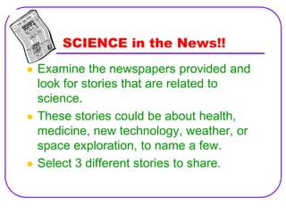 SCIENCE in the News!!
   Examine the newspapers provided and
    look for stories that are related to
    science.
   These stories could be about health,
    medicine, new technology, weather, or
    space exploration, to name a few.
   Select 3 different stories to share.
 