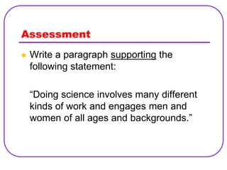 Assessment
   Write a paragraph supporting the
    following statement:

    “Doing science involves many different
    kinds of work and engages men and
    women of all ages and backgrounds.”
 