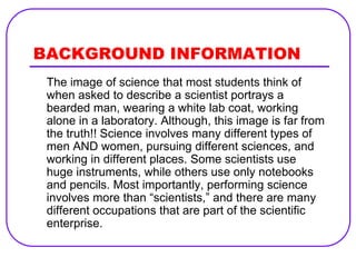 BACKGROUND INFORMATION
 The image of science that most students think of
 when asked to describe a scientist portrays a
 bearded man, wearing a white lab coat, working
 alone in a laboratory. Although, this image is far from
 the truth!! Science involves many different types of
 men AND women, pursuing different sciences, and
 working in different places. Some scientists use
 huge instruments, while others use only notebooks
 and pencils. Most importantly, performing science
 involves more than “scientists,” and there are many
 different occupations that are part of the scientific
 enterprise.
 