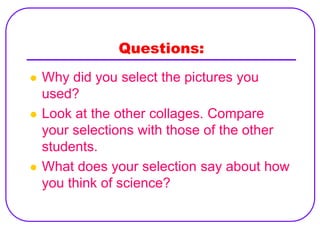 Questions:
   Why did you select the pictures you
    used?
   Look at the other collages. Compare
    your selections with those of the other
    students.
   What does your selection say about how
    you think of science?
 