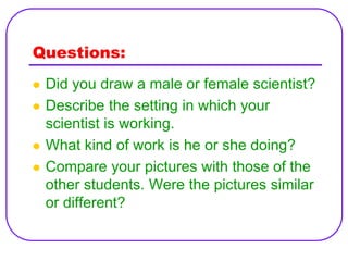 Questions:
   Did you draw a male or female scientist?
   Describe the setting in which your
    scientist is working.
   What kind of work is he or she doing?
   Compare your pictures with those of the
    other students. Were the pictures similar
    or different?
 