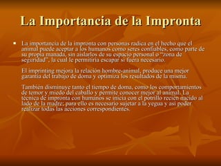 La Importancia de la Impronta La importancia de la impronta con personas radica en el hecho que el animal puede aceptar a los humanos como seres confiables, como parte de su propia manada, sin aislarlos de su espacio personal o “zona de seguridad”, la cual le permitiría escapar si fuera necesario.  El imprinting mejora la relación hombre-animal, produce una mejor garantía del trabajo de doma y optimiza los resultados de la misma.  También disminuye tanto el tiempo de doma, como los comportamientos de temor y miedo del caballo y permite conocer mejor al animal. La técnica de impronta con humanos se inicia con el potrillo recién nacido al lado de la madre; para ello es necesario sujetar a la yegua y así poder realizar todas las acciones correspondientes.  