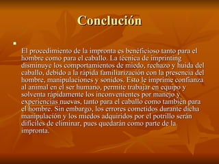 Conclución El procedimiento de la impronta es benéficioso tanto para el hombre como para el caballo. La técnica de imprinting disminuye los comportamientos de miedo, rechazo y huida del caballo, debido a la rápida familiarización con la presencia del hombre, manipulaciones y sonidos. Esto le imprime confianza al animal en el ser humano, permite trabajar en equipo y solventa rápidamente los inconvenientes por manejo y experiencias nuevas, tanto para el caballo como también para el hombre. Sin embargo, los errores cometidos durante dicha manipulación y los miedos adquiridos por el potrillo serán difíciles de eliminar, pues quedarán como parte de la impronta.  