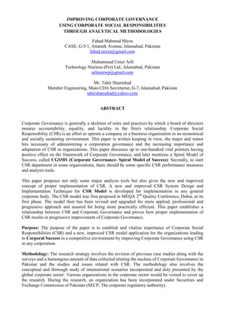 IMPROVING CORPORATE GOVERNANCE
                    USING CORPORATE SOCIAL RESPONSIBILITIES
                     THROUGH ANALYTICAL METHODOLOGIES

                                    Fahad Mahmud Mirza
                       CASE, G-5/1, Attaturk Avenue, Islamabad, Pakistan
                                   fahad.mirza@gmail.com

                                   Muhammad Umer Arfi
                       Technology Nucleus (Pvt) Ltd., Islamabad, Pakistan
                                   arfeenrwp@gmail.com

                                     Mr. Tahir Shamshad
              Member Engineering, Main CDA Secretariat, G-7, Islamabad, Pakistan
                                 tahirshamshad@yahoo.com


                                          ABSTRACT


Corporate Governance is generally a skeleton of rules and practices by which a board of directors
ensures accountability, equality, and lucidity in the firm's relationship. Corporate Social
Responsibility (CSR) is an effort to operate a company or a business organization in an economical
and socially sustaining environment. This paper is written keeping in view, the major and minor
bits necessary of administering a corporation governance and the increasing importance and
adaptation of CSR in organizations. This paper discusses up to one-hundred vital pointers having
positive effect on the framework of Corporate Governance, and later mentions a Spiral Model of
Success, called CGSMS (Corporate Governance- Spiral Model of Success). Secondly, to start
CSR department in some organizations, there should be some specific CSR performance measures
and analysis tools.

This paper proposes not only some major analysis tools but also gives the new and improved
concept of proper implementation of CSR. A new and improved CSR System Design and
Implementation Technique for CSR Model is developed for implementation in any general
corporate body. The CSR model was first proposed in MEQA 2nd Quality Conference, Dubai, at its
first phase. The model then has been revised and upgraded for more applied, professional and
progressive approach and assured for being more practically efficient. This paper establishes a
relationship between CSR and Corporate Governance and proves how proper implementation of
CSR results in progressive improvement of Corporate Governance.

Purpose: The purpose of the paper is to establish and vitalize importance of Corporate Social
Responsibilities (CSR) and a new, improved CSR model application for the organizations leading
to Corporal Success in a competitive environment by improving Corporate Governance using CSR
in any corporation.

Methodology: The research strategy involves the revision of previous case studies along with the
surveys and a humongous amount of data collected relating the nucleus of Corporate Governance in
Pakistan and the studies and issues related with CSR. The methodology also involves the
conceptual and thorough study of international scenarios incorporated and duly presented by the
global corporate sector. Various organizations in the corporate sector would be visited to cover up
the research. During the research, an organization has been incorporated under Securities and
Exchange Commission of Pakistan (SECP, The corporate regulatory authority).
 