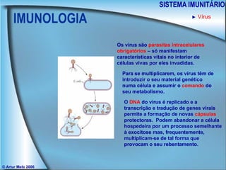 IMUNOLOGIA SISTEMA IMUNITÁRIO © Artur Melo 2006 ►   Vírus Os vírus são  parasitas intracelulares obrigatórios  – só manifestam características vitais no interior de células vivas por eles invadidas. Para se multiplicarem, os vírus têm de introduzir o seu material genético numa célula e assumir o  comando  do seu metabolismo. O  DNA  do vírus é replicado e a transcrição e tradução de genes virais permite a formação de novas  cápsulas  protectoras.  Podem abandonar a célula hospedeira por um processo semelhante à exocitose mas, frequentemente, multiplicam-se de tal forma que provocam o seu rebentamento. 