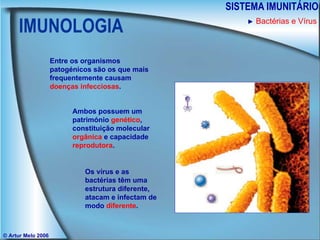 IMUNOLOGIA SISTEMA IMUNITÁRIO © Artur Melo 2006 Entre os organismos patogénicos são os que mais frequentemente causam  doenças infecciosas . Ambos possuem um património  genético , constituição molecular  orgânica  e capacidade  reprodutora . Os vírus e as bactérias têm uma estrutura diferente, atacam e infectam de modo  diferente . ►   Bactérias e Vírus 