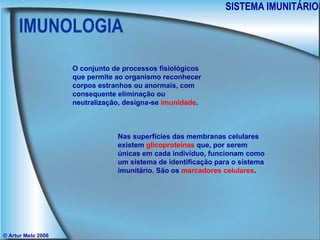 IMUNOLOGIA SISTEMA IMUNITÁRIO © Artur Melo 2006 O conjunto de processos fisiológicos que permite ao organismo reconhecer corpos estranhos ou anormais, com consequente eliminação ou neutralização, designa-se  imunidade . Nas superfícies das membranas celulares existem  glicoproteínas  que, por serem únicas em cada indivíduo, funcionam como um sistema de identificação para o sistema imunitário. São os  marcadores celulares . 