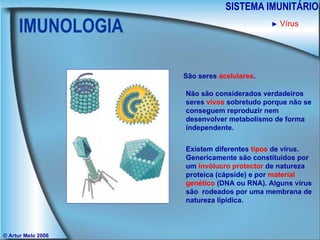 IMUNOLOGIA SISTEMA IMUNITÁRIO © Artur Melo 2006 São seres  acelulares . Não são considerados verdadeiros seres  vivos  sobretudo porque não se conseguem reproduzir nem desenvolver metabolismo de forma independente. Existem diferentes  tipos  de vírus. Genericamente são constituídos por um  invólucro protector  de natureza proteica (cápside) e por  material genético  (DNA ou RNA). Alguns vírus são  rodeados por uma membrana de natureza lipídica. ►   Vírus 