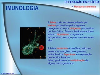 IMUNOLOGIA DEFESA NÃO ESPECÍFICA © Artur Melo  2006 ►   Resposta sistémica A  febre  pode ser desencadeada por  toxinas  produzidas pelos agentes patogénicos ou por  pirógenos  produzidos por leucócitos. Estas substâncias actuam sobre o  hipotálamo  e regulam a temperatura do corpo para um valor mais alto. A febre  moderada  é benéfica dado que acelera as reacções do organismo, estimulando a  fagocitose  e a reparação dos tecidos lesados. Inibe, igualmente, a  multiplicação  de alguns microrganismos. 