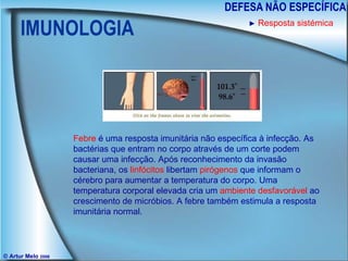 IMUNOLOGIA DEFESA NÃO ESPECÍFICA © Artur Melo  2006 ►   Resposta sistémica Febre  é uma resposta imunitária não específica à infecção. As bactérias que entram no corpo através de um corte podem causar uma infecção. Após reconhecimento da invasão bacteriana, os  linfócitos  libertam  pirógenos  que informam o cérebro para aumentar a temperatura do corpo. Uma temperatura corporal elevada cria um  ambiente desfavorável  ao  crescimento de micróbios. A febre também estimula a resposta imunitária normal. 