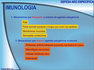 IMUNOLOGIA DEFESA NÃO ESPECÍFICA © Artur Melo  2006 1- Mecanismos que  bloqueiam  a entrada de agentes patogénicos 2- Mecanismos que  atacam  agentes patogénicos invasores Pele Flora normal  (bactérias e fungos que vivem nos epitélios) Membranas mucosas Secreções protectoras Proteínas antimicrobianas  (presentes nos fluidos do corpo) Macrófagos  (leucócitos) Células citolíticas  (nkc) Inflamação 