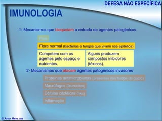 IMUNOLOGIA DEFESA NÃO ESPECÍFICA © Artur Melo  2006 1- Mecanismos que  bloqueiam  a entrada de agentes patogénicos 2- Mecanismos que  atacam  agentes patogénicos invasores Pele Flora normal  (bactérias e fungos que vivem nos epitélios) Membranas mucosas Secreções protectoras Proteínas antimicrobianas  (presentes nos fluidos do corpo) Macrófagos  (leucócitos) Células citolíticas  (nkc) Inflamação Competem com os agentes pelo espaço e nutrientes. Alguns produzem compostos inibidores (tóxicos). 