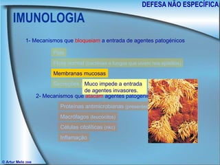 IMUNOLOGIA DEFESA NÃO ESPECÍFICA © Artur Melo  2006 1- Mecanismos que  bloqueiam  a entrada de agentes patogénicos 2- Mecanismos que  atacam  agentes patogénicos invasores Pele Flora normal  (bactérias e fungos que vivem nos epitélios) Membranas mucosas Secreções protectoras Proteínas antimicrobianas  (presentes nos fluidos do corpo) Macrófagos  (leucócitos) Células citolíticas  (nkc) Inflamação Muco impede a entrada de agentes invasores. 