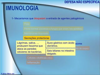 IMUNOLOGIA DEFESA NÃO ESPECÍFICA © Artur Melo  2006 1- Mecanismos que  bloqueiam  a entrada de agentes patogénicos 2- Mecanismos que  atacam  agentes patogénicos invasores Pele Flora normal  (bactérias e fungos que vivem nos epitélios) Membranas mucosas Secreções protectoras Proteínas antimicrobianas  (presentes nos fluidos do corpo) Macrófagos  (leucócitos) Células citolíticas  (nkc) Inflamação Lágrimas, saliva, … produzem lisozima que ataca as paredes celulares de bactérias. Suco gástrico com ácido clorídrico. Sais biliares no intestino delgado. 