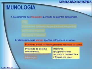 IMUNOLOGIA DEFESA NÃO ESPECÍFICA © Artur Melo  2006 1- Mecanismos que  bloqueiam  a entrada de agentes patogénicos 2- Mecanismos que  atacam  agentes patogénicos invasores Pele Flora normal  (bactérias e fungos que vivem nos epitélios) Membranas mucosas Secreções protectoras Proteínas antimicrobianas  (presentes nos fluidos do corpo) Macrófagos  (leucócitos) Células citolíticas  (nkc) Inflamação Proteínas do sistema complemento. Interferão – glicoproteína que aumenta a resistência à infecção por vírus. 