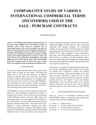 COMPARATIVE STUDY OF VARIOUS
     INTERNATIONAL COMMERCIAL TERMS
          (INCOTERMS) USED IN THE
         SALE - PURCHASE CONTRACTS

                                                       Fahad Mahmud Mirza



Abstract – INCOTERMS (International Commercial Terms) are            became a consistent stamp and a constant risk in international
the Trade terms, published by the International Chamber of           trading and shipping. For that reason, in order to encourage
Commerce (ICC). These terms are commonly used in                     consistency and eliminate confusion, the International
international contracts and are of the principle to lay down the
                                                                     Chamber of Commerce (ICC) in 1936 developed one standard
rules to characterize the role and the compulsions (both financial
                                                                     and homogeneous set of IN-(International)-CO-(Commercial)-
and legal responsibilities) between the Sellers and the Buyers,
involved in an international commercial transaction involving        TERMS for the traders worldwide to accept and practice.
carriage of merchandise, globally from one place to another. The     Since then, these INCOTERMS have played a key role in
paper discusses the proportional responsibilities and liable         global business of exchange, and they specifically address
obligations on the Seller and the Buyer under INCOTERMS              certain key responsibilities and compulsions, helping institute
groups and statements, and how effective the terms can play          momentous and considerable “markers” along the chain of the
their role on making the trade communication of legalities easier.   micro-logistics mechanism [2].

                     I. INTRODUCTION                                 There basic use is to define the relationship between the buyer
                                                                     and the seller, regarding the mode of delivery and to justify
The economic market and trade traffic of this century beyond
                                                                     the member who is supposed to organize for customer
doubt consists of single universal market. The Buyers and
                                                                     clearances and licenses. Along with the passage of title, these
Sellers most of the times find themselves on different
                                                                     terms are used to illuminate as either who has to obtain
continents in different parts of the world, they communicate
                                                                     insurance of the goods and merchandise during the transport,
by having a uniform and homogeneous set of trading, chiefly
                                                                     generally known as the transfer of risks and insurance
known as International Commercial Terms (INCOTERMS) to
                                                                     responsibilities. From the delivery terms to the justified
help understand and route properly through international
                                                                     delivery achievement and how the costs will be allocated
transactions and also clarify each of the Buyer’s and Seller’s
                                                                     among the parties are all covered in these sets INCOTERMS
role in this supply chain of trade and transactions.
                                                                     [1].
INCOTERMS are a series of various international sales terms,
                                                                         II.      INCOTERMS GROUPS AND UTILITIES
which were first, published by International Chamber of
Commerce (ICC) back in 1936, and then in the present dates           There are a total of 13 International Commercial Terms
of 2000, 2009 and now 2010. In the early 1900’s, many of the         (INCOTERMS), which are categorized to four major groups
international traders, who were situated in diverse regions of       in order of their utility and comprehension [3]:
the world, devised a set of short abbreviations used for certain
frequently practiced trading terms. On the other hand, due to        (i) Group – E     (Origins Group)
disparity in culture, associations, language and syntax,             (ii) Group – F    (Carriage NOT PAID by the Seller)
knowledge and experience, translations and linguistics, these        (iii) Group – C   (Carriage PAID by the Seller)
trading terms had dissimilar meanings for these diverse global       (iv) Group – D    (Arrival at the Stated Destination)
members of trade. The rise in confusion and common errors
 