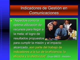 Indicadores de Gestión en
              Comunicaciones
   “Aspectos como la
    óptima utilización de
    recursos para llegar a
    la meta; el logro de
    resultados propuestos
    para cumplir la misión y el impacto
    alcanzado, son parte del trabajo de
    indicadores a la luz de la eficiencia, la
    eficacia y la efectividad” Grupo BBCE - Medellín
 