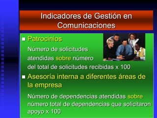 Indicadores de Gestión en
              Comunicaciones
   Patrocinios
    Número de solicitudes
    atendidas sobre número
    del total de solicitudes recibidas x 100
   Asesoría interna a diferentes áreas de
    la empresa
    Número de dependencias atendidas sobre
    número total de dependencias que solicitaron
    apoyo x 100
 