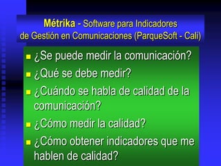 Métrika - Software para Indicadores
de Gestión en Comunicaciones (ParqueSoft - Cali)

  ¿Se puede medir la comunicación?
  ¿Qué se debe medir?

  ¿Cuándo se habla de calidad de la

   comunicación?
  ¿Cómo medir la calidad?

  ¿Cómo obtener indicadores que me
   hablen de calidad?
 