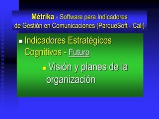 Métrika - Software para Indicadores
de Gestión en Comunicaciones (ParqueSoft - Cali)

    Indicadores Estratégicos
     Cognitivos - Futuro
             Visión y planes de la
              organización
 
