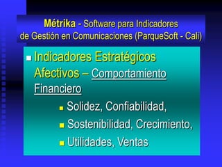 Métrika - Software para Indicadores
de Gestión en Comunicaciones (ParqueSoft - Cali)

    Indicadores Estratégicos
     Afectivos – Comportamiento
     Financiero
           Solidez, Confiabilidad,

           Sostenibilidad, Crecimiento,

           Utilidades, Ventas
 