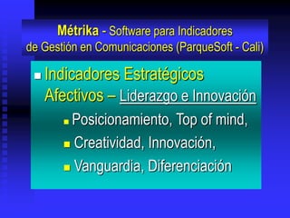 Métrika - Software para Indicadores
de Gestión en Comunicaciones (ParqueSoft - Cali)

    Indicadores Estratégicos
     Afectivos – Liderazgo e Innovación
        Posicionamiento, Top of mind,
         Creatividad, Innovación,

         Vanguardia, Diferenciación
 
