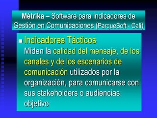 Métrika – Software para Indicadores de
Gestión en Comunicaciones (ParqueSoft - Cali)
    Indicadores Tácticos
     Miden la calidad del mensaje, de los
     canales y de los escenarios de
     comunicación utilizados por la
     organización, para comunicarse con
     sus stakeholders o audiencias
     objetivo
 