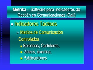 Métrika – Software para Indicadores de
  Gestión en Comunicaciones (Cali)
   Indicadores Tácticos
     Medios de Comunicación
     Controlados
       Boletines, Carteleras,

       Videos, eventos,

       Publicaciones
 