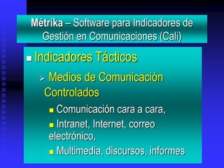 Métrika – Software para Indicadores de
  Gestión en Comunicaciones (Cali)
   Indicadores Tácticos
     Medios de Comunicación
     Controlados
         Comunicación cara a cara,
         Intranet, Internet, correo
        electrónico,
         Multimedia, discursos, informes
 