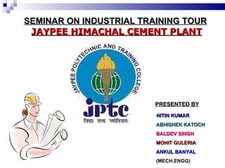 SEMINAR ON INDUSTRIAL TRAINING TOUR   JAYPEE HIMACHAL CEMENT PLANT ,[object Object],[object Object],[object Object],[object Object],[object Object],[object Object],PRESENTED BY 