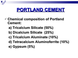 PORTLAND CEMENT Chemical composition of Portland Cement: a) Tricalcium Silicate (50%) b) Dicalcium Silicate  (25%) c) Tricalcium Aluminate (10%) d) Tetracalcium Aluminoferrite (10%) e) Gypsum (5%) 