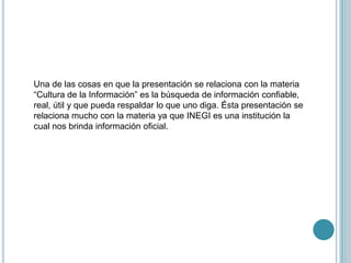 Una de las cosas en que la presentación se relaciona con la materia “Cultura de la Información” es la búsqueda de información confiable, real, útil y que pueda respaldar lo que uno diga. Ésta presentación se relaciona mucho con la materia ya que INEGI es una institución la cual nos brinda información oficial.