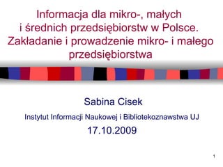Informacja dla mikro-, małych  i średnich przedsiębiorstw w Polsce.  Zakładanie i prowadzenie mikro- i małego przedsiębiorstwa Sabina Cisek Instytut Informacji Naukowej i Bibliotekoznawstwa UJ   17.10.2009   