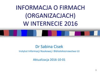 1
INFORMACJA O FIRMACH
(ORGANIZACJACH)
W INTERNECIE 2016
Dr Sabina Cisek
Instytut Informacji Naukowej i Bibliotekoznawstwa UJ
Aktualizacja 2016-11-28
 
