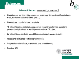 InformaSciences  :  comment ça marche ? -  Constitue un service intégré dans un ensemble de services (Acquisitions, PEB, formation documentaire, prêt…) ; Contact par courriel et p ar formulaire ; 18 bibliothécaires spécialisées peuvent répondre selon les questions posées dont plusieurs scientifiques au sein de l’équipe ; La bibliothèque centrale répartit les questions et assure le suivi ; Questions factuelles ou bibliographiques ; Si question scientifique, transfert à une scientifique ; Délai de 48h 