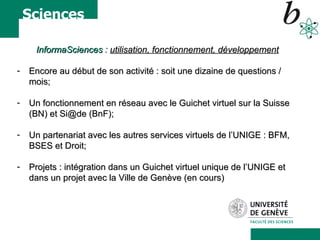 InformaSciences  :  utilisation, fonctionnement, développement Encore au début de son activité : soit une dizaine de questions / mois; Un fonctionnement en réseau avec le Guichet virtuel sur la Suisse (BN) et Si@de (BnF); Un partenariat avec les autres services virtuels de l’UNIGE : BFM, BSES et Droit; Projets : intégration dans un Guichet virtuel unique de l’UNIGE et dans un projet avec la Ville de Genève (en cours) 