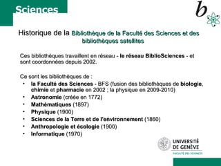 Historique de la  Bibliothèque de la Faculté des Sciences et des bibliothèques satellites Ces bibliothèques travaillent en réseau -  le réseau BiblioSciences  - et sont coordonnées depuis 2002.  Ce sont les bibliothèques de :  la Faculté des Sciences  - BFS (fusion des bibliothèques de  biologie ,  chimie  et  pharmacie  en 2002 ; la physique en 2009-2010) Astronomie  (créée en 1772)  Mathématiques  (1897) Physique  (1900)  Sciences de la Terre et de l'environnement  (1860)  Anthropologie et écologie  (1900)  Informatique  (1970) 